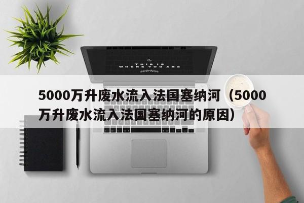 5000万升废水流入法国塞纳河（5000万升废水流入法国塞纳河的原因）