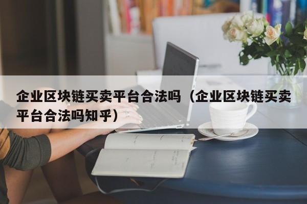 企业区块链买卖平台合法吗（企业区块链买卖平台合法吗知乎）