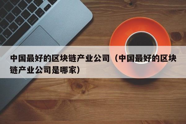 中国最好的区块链产业公司（中国最好的区块链产业公司是哪家）