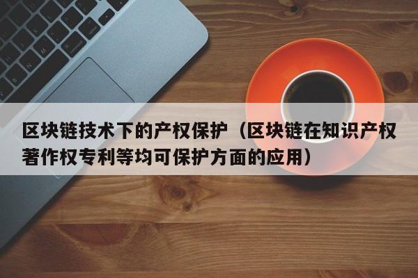 区块链技术下的产权保护（区块链在知识产权著作权专利等均可保护方面的应用）