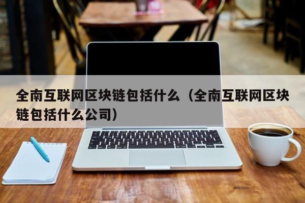 全南互联网区块链包括什么（全南互联网区块链包括什么公司）