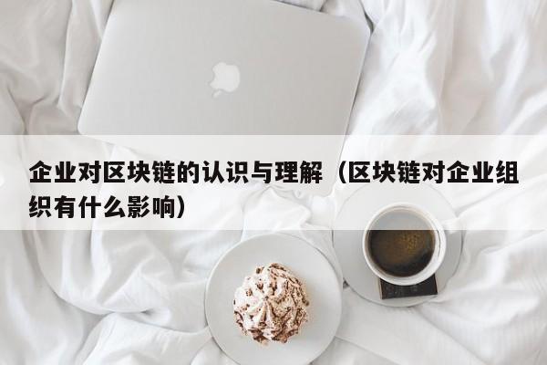 企业对区块链的认识与理解（区块链对企业组织有什么影响）