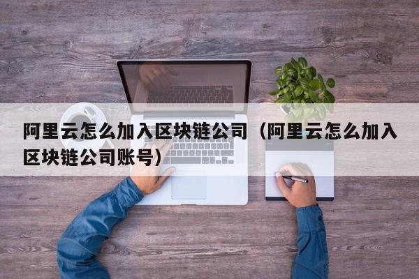 阿里云怎么加入区块链公司（阿里云怎么加入区块链公司账号）