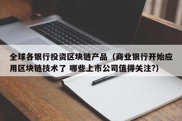 全球各银行投资区块链产品（商业银行开始应用区块链技术了 哪些上市公司值得关注?）