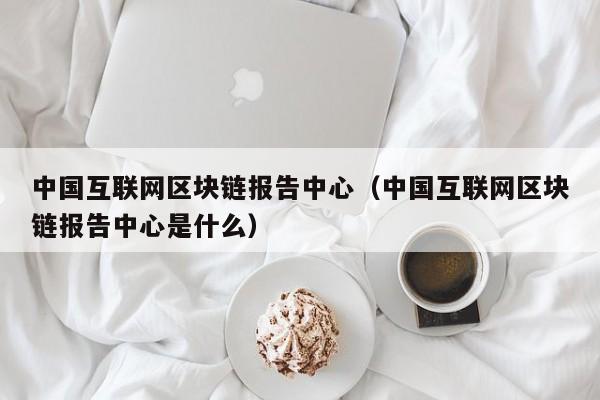 中国互联网区块链报告中心（中国互联网区块链报告中心是什么）