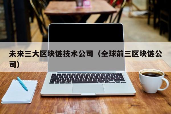 未来三大区块链技术公司（全球前三区块链公司）