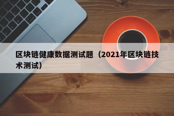 区块链健康数据测试题（2021年区块链技术测试）