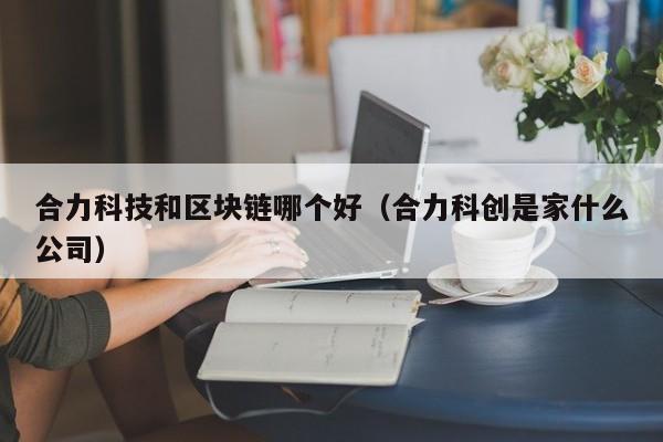 合力科技和区块链哪个好（合力科创是家什么公司）