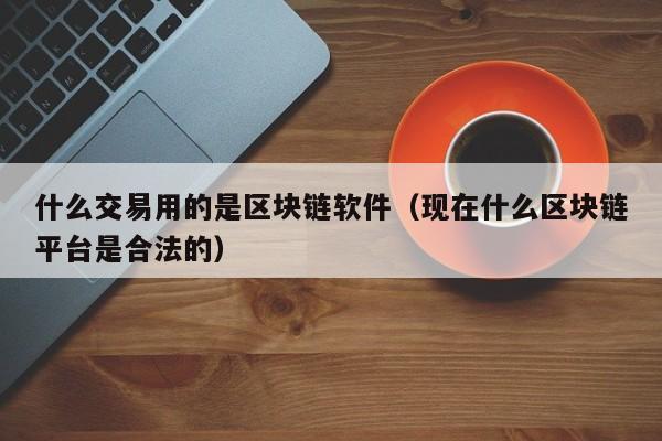 什么交易用的是区块链软件（现在什么区块链平台是合法的）