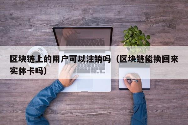 区块链上的用户可以注销吗（区块链能换回来实体卡吗）