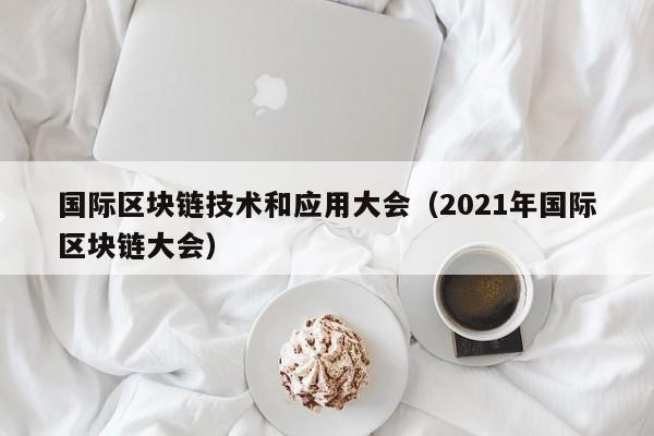 国际区块链技术和应用大会（2021年国际区块链大会）