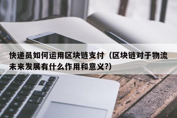 快递员如何运用区块链支付（区块链对于物流未来发展有什么作用和意义?）