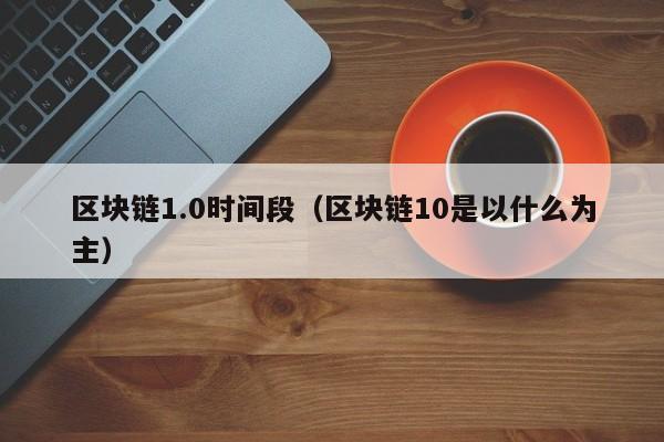 区块链1.0时间段（区块链10是以什么为主）