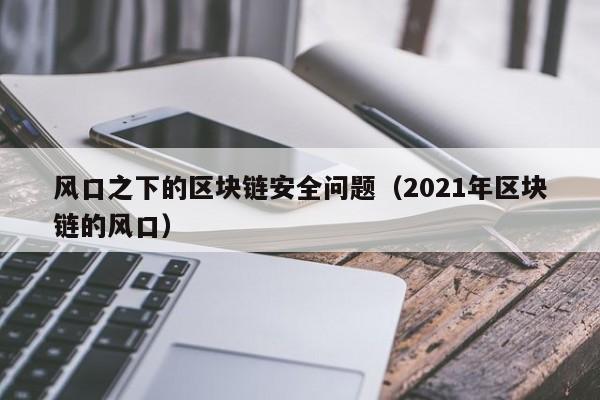 风口之下的区块链安全问题（2021年区块链的风口）