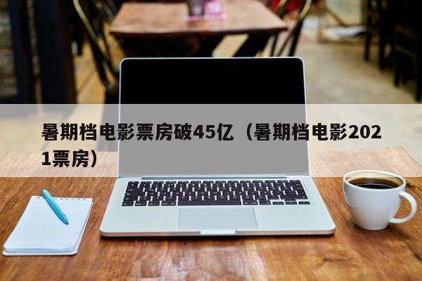 暑期档电影票房破45亿（暑期档电影2021票房）