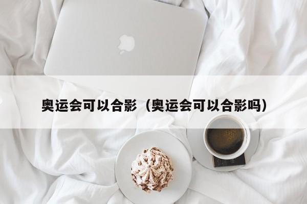 奥运会可以合影（奥运会可以合影吗）